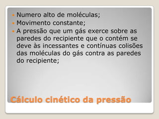 Numero alto de moléculas;
 Movimento constante;
 A pressão que um gás exerce sobre as
paredes do recipiente que o contém se
deve às incessantes e contínuas colisões
das moléculas do gás contra as paredes
do recipiente;


Cálculo cinético da pressão

 