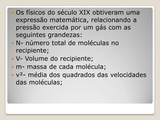 






Os físicos do século XIX obtiveram uma
expressão matemática, relacionando a
pressão exercida por um gás com as
seguintes grandezas:
N- número total de moléculas no
recipiente;
V- Volume do recipiente;
m- massa de cada molécula;
v²- média dos quadrados das velocidades
das moléculas;

 
