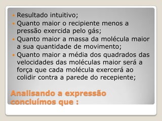 Resultado intuitivo;
 Quanto maior o recipiente menos a
pressão exercida pelo gás;
 Quanto maior a massa da molécula maior
a sua quantidade de movimento;
 Quanto maior a média dos quadrados das
velocidades das moléculas maior será a
força que cada molécula exercerá ao
colidir contra a parede do recepiente;


Analisando a expressão
concluímos que :

 