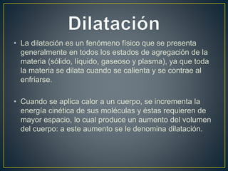 • La dilatación es un fenómeno físico que se presenta 
generalmente en todos los estados de agregación de la 
materia (sólido, líquido, gaseoso y plasma), ya que toda 
la materia se dilata cuando se calienta y se contrae al 
enfriarse. 
• Cuando se aplica calor a un cuerpo, se incrementa la 
energía cinética de sus moléculas y éstas requieren de 
mayor espacio, lo cual produce un aumento del volumen 
del cuerpo: a este aumento se le denomina dilatación. 
 