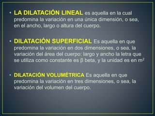 • LA DILATACIÓN LINEAL es aquella en la cual 
predomina la variación en una única dimensión, o sea, 
en el ancho, largo o altura del cuerpo. 
• DILATACIÓN SUPERFICIAL Es aquella en que 
predomina la variación en dos dimensiones, o sea, la 
variación del área del cuerpo: largo y ancho la letra que 
se utiliza como constante es β beta, y la unidad es en m2 
• DILATACIÓN VOLUMÉTRICA Es aquella en que 
predomina la variación en tres dimensiones, o sea, la 
variación del volumen del cuerpo. 

