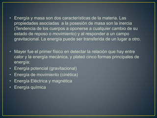 • Energía y masa son dos características de la materia. Las 
propiedades asociadas a la posesión de masa son la inercia 
(Tendencia de los cuerpos a oponerse a cualquier cambio de su 
estado de reposo o movimiento) y al responder a un campo 
gravitacional. La energía puede ser transferida de un lugar a otro. 
• Mayer fue el primer físico en detectar la relación que hay entre 
calor y la energía mecánica, y plateó cinco formas principales de 
energía: 
• Energía potencial (gravitacional) 
• Energía de movimiento (cinética) 
• Energía Eléctrica y magnética 
• Energía química 
 
