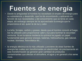 • Desde la antigüedad el hombre ha necesitado el empleo de energía para 
su subsistencia y desarrollo, que ha ido encontrando y aplicando en 
función de sus necesidades y del conocimiento que se tenía en cada 
etapa, sin embargo siempre se ha aprovechado la energía que le 
proporciona el sol, quien le da luz y calor. 
• La leña, forrajes, carbón y grasas, desde que el hombre conoció el fuego, 
los ha utilizado para proporcionar calor y luz para iluminar la oscuridad 
nocturna. Ya en la época moderna la química ha jugado un papel 
fundamental para generar energía, baterías, hidrocarburos, gas natural, 
nuclear, biomasa, fotovoltaica etc… 
• la energía eléctrica es la más utilizada y proviene de otras fuentes de 
energía las cuales son transformadas en electricidad, es precisamente en 
esta transformación se generan gran cantidad de productos 
contaminantes que afectan el atmosfera, el agua y en general a los seres 
vivos. 
 