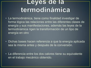 • La termodinámica, tiene como finalidad investigar de 
forma lógica las relaciones entre las diferentes clases de 
energía y sus manifestaciones, además las leyes de la 
termodinámica rigen la transformación de un tipo de 
energía en otro 
• Dichas bases hacen referencia a que la energía aplicada 
sea la misma antes y después de la conversión. 
• La diferencia entre los dos calores tiene su equivalente 
en el trabajo mecánico obtenido. 
 