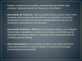 • Existen numerosos enunciados equivalentes para definir este 
principio, destacándose el de Clausius y el de Kelvin: 
• Enunciado de Clausius: «No es posible ningún proceso cuyo único 
resultado sea la extracción de calor de un recipiente a una cierta 
temperatura y la absorción de una cantidad igual de calor por un 
recipiente a temperatura más elevada». 
• Enunciado de Kelvin—Planck: Es imposible construir una máquina 
térmica que, operando en un ciclo, no produzca otro efecto que la 
absorción de energía desde un depósito, con la realización de una 
cantidad igual de trabajo. 
• Otra interpretación: Es imposible construir una máquina térmica 
cíclica que transforme calor en trabajo sin aumentar la energía 
termodinámica del ambiente. 
 