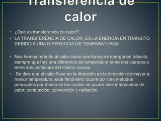 • ¿Qué es transferencia de calor?: 
• LA TRANSFERENCIA DE CALOR: ES LA ENERGÍA EN TRANSITO 
DEBIDO A UNA DIFERENCIA DE TEMPARATURAS 
• Nos hemos referido al calor como una forma de energía en tránsito, 
siempre que hay una diferencia de temperatura entre dos cuerpos o 
entre dos porciones del mismo cuerpo. 
• Se dice que el calor fluye en la dirección en la dirección de mayor a 
menor temperatura, este fenómeno ocurre por tres métodos 
principales por medio de los cuales se ocurre este intercambio de 
calor: conducción, convención y radiación. 
 