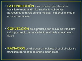 • LA CONDUCCIÓN es el proceso por el cual se 
transfiere energía térmica mediante colisiones 
adyacentes a través de una medida , material. el medio 
en sí no se mueve 
• CONVECCIÓN es el proceso por el cual se transfiere 
calor por medio del movimiento real de la masa de un 
fluido 
• RADIACIÓN es el proceso mediante el cual el calor se 
transfiere por medio de ondas magnéticas 
 