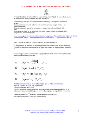 EL EXAMEN DEL ICFES RESUELTO- PRUEBA DE FISICA




17. Estando el trozo de hielo a -20oC se enciende la bombilla. A partir de este instante, acerca
de la temperatura del trozo de hielo se puede afirmar que:

A. no cambia, puesto que no hay materia entre la bombilla y el hielo para el intercambio
de calor
B. va aumentando, porque la radiación de la bombilla comunica energía cinética a las
moléculas del hielo
C. no cambia puesto que no hay contacto entre la superficie de la bombilla y la del
hielo
D. aumenta, porque la luz de la bombilla crea nueva materia entre la bombilla y el hielo,
que permite el intercambio de calor

La luz se propaga en el vacío y la radiación de calor que produce el bombillo también viaja hasta el hielo,
suministrándole energía y por lo tanto aumentando su temperatura. La opción correcta es la B.


PARA LOS PROBLEMAS 18 Y 19 UTILICE LOS SIGUIENTES DATOS

En la preparación de una sopa se utilizan ingredientes con masa mi y con un calor específico
Promedio ci. Además de los ingredientes se añade una masa m de agua cuyo calor específico
Es c .


18. La energía que hay que cederle a la sopa para llevarla desde la temperatura ambiente To,
hasta su punto de ebullición Te, es




Para llevar la temperatura de To a Te el calor que se debe suministrar es
.mici(Te-To)+mc(Te-To) = (Te-To)(mici+mc)
Correspondiente a la opción B
19. Para terminar la sopa, una vez Esta se encuentra a la temperatura de ebullición, Te, se
debe esperar a que la mitad del agua se evapore. Suponga que los ingredientes permanecen

a la temperatura Te. Si    es el calor latente de vaporización del agua,
la energía necesaria para evaporar el agua es igual a




                   Todos los derechos reservados© Armando Mazo Colombia 2005                                  10
                          Tupreicfes.com-Powered by E-solution Colombia Ltda
 