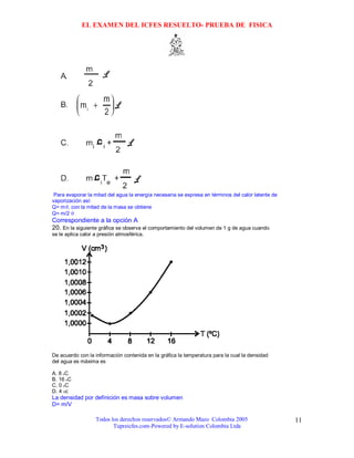EL EXAMEN DEL ICFES RESUELTO- PRUEBA DE FISICA




 Para evaporar la mitad del agua la energía necesaria se expresa en términos del calor latente de
vaporización así:
Q= mϑ, con la mitad de la masa se obtiene
Q= m/2 ϑ
Correspondiente a la opción A
20. En la siguiente gráfica se observa el comportamiento del volumen de 1 g de agua cuando
se le aplica calor a presión atmosférica.




De acuerdo con la información contenida en la gráfica la temperatura para la cual la densidad
del agua es máxima es

A. 8 oC
B. 16 oC
C. 0 oC
D. 4 Oc
La densidad por definición es masa sobre volumen
D= m/V

                   Todos los derechos reservados© Armando Mazo Colombia 2005                        11
                          Tupreicfes.com-Powered by E-solution Colombia Ltda
 