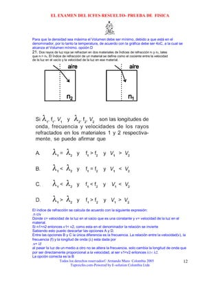 EL EXAMEN DEL ICFES RESUELTO- PRUEBA DE FISICA




Para que la densidad sea máxima el Volumen debe ser mínimo, debido a que está en el
denominador, por lo tanto la temperatura, de acuerdo con la gráfica debe ser 4oC, a la cual se
alcanza el Volumen mínimo. opción D
21. Dos rayos de luz roja se refractan en dos materiales de Índices de refracción n1 y n2, tales
que n1> n2. El Índice de refracción de un material se define como el cociente entre la velocidad
de la luz en el vacío y la velocidad de la luz en ese material.




El índice de refracción se calcula de acuerdo con la siguiente expresión:
.n c/v
Donde c= velocidad de la luz en el vacio que es una constante y v= velocidad de la luz en el
material.
Si n1>n2 entonces v1< v2, como esta en el denominador la relación se invierte
Sabiendo esto puedo descartar las opciones A y D.
Entre las opciones B y C la única diferencia es la frecuencia. La relación entre la velocidad(v), la
frecuencia (f) y la longitud de onda (λ) esta dada por
.v= λf
al pasar la luz de un medio a otro no se altera la frecuencia, solo cambia la longitud de onda que
por ser directamente proporcional a la velocidad, al ser v1<v2 entonces λ1< λ2.
La opción correcta es la B
                   Todos los derechos reservados© Armando Mazo Colombia 2005                       12
                          Tupreicfes.com-Powered by E-solution Colombia Ltda
 