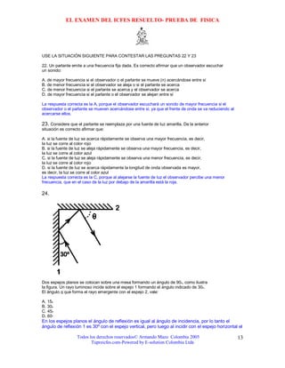 EL EXAMEN DEL ICFES RESUELTO- PRUEBA DE FISICA




USE LA SITUACIÓN SIGUIENTE PARA CONTESTAR LAS PREGUNTAS 22 Y 23

22. Un parlante emite a una frecuencia fija dada. Es correcto afirmar que un observador escuchar
un sonido:

A. de mayor frecuencia si el observador o el parlante se mueve (n) acercándose entre sí
B. de menor frecuencia si el observador se aleja o si el parlante se acerca
C. de menor frecuencia si el parlante se acerca y el observador se acerca
D. de mayor frecuencia si el parlante o el observador se alejan entre sí

La respuesta correcta es la A, porque el observador escuchará un sonido de mayor frecuencia si el
observador o el parlante se mueven acercándose entre si, ya que el frente de onda se va reduciendo al
acercarse ellos.

23. Considere que el parlante se reemplaza por una fuente de luz amarilla. De la anterior
situación es correcto afirmar que:

A. si la fuente de luz se acerca rápidamente se observa una mayor frecuencia, es decir,
la luz se corre al color rojo
B. si la fuente de luz se aleja rápidamente se observa una mayor frecuencia, es decir,
la luz se corre al color azul
C. si la fuente de luz se aleja rápidamente se observa una menor frecuencia, es decir,
la luz se corre al color rojo
D. si la fuente de luz se acerca rápidamente la longitud de onda observada es mayor,
es decir, la luz se corre al color azul
La respuesta correcta es la C, porque al alejarse la fuente de luz el observador percibe una menor
frecuencia, que en el caso de la luz por debajo de la amarilla está la roja.

24.




Dos espejos planos se colocan sobre una mesa formando un ángulo de 90o, como ilustra
la figura. Un rayo luminoso incide sobre el espejo 1 formando el ángulo indicado de 30o.
El ángulo q que forma el rayo emergente con el espejo 2, vale:

A. 15o
B. 30o
C. 45o
D. 60º
En los espejos planos el ángulo de reflexión es igual al ángulo de incidencia, por lo tanto el
ángulo de reflexión 1 es 30º con el espejo vertical, pero luego al incidir con el espejo horizontal el

                   Todos los derechos reservados© Armando Mazo Colombia 2005                            13
                          Tupreicfes.com-Powered by E-solution Colombia Ltda
 
