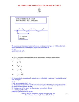 EL EXAMEN DEL ICFES RESUELTO- PRUEBA DE FISICA




        CARACTERÍSTICAS EN UN
        MOVIMIENTO ONDULATORIO




               λ= longitud
               de onda



De acuerdo con los esquemas anteriores se puede observar que en el tubo abierto la
longitud del tubo equivale a media longitud de onda esto es:
L= λ/2
opción correcta la A.



26.Si fa y fc son, respectivamente, las frecuencias de los primeros armónicos del tubo abierto
y del cerrado, entonces




En el movimiento ondulatorio la relación entre velocidad, frecuencia y longitud de onda
está dada por:
V= λf
Por lo tanto despejando f= v/λ
La clave esta en determinar la relación entre la longitud del tubo y la longitud de onda
en el tubo abierto y en el cerrado.
En el diagrama de los tubos se observa que para el tubo abierto
L= λ/2, despejando λ =2L
mientras que para el tubo cerrado
                   Todos los derechos reservados© Armando Mazo Colombia 2005                     15
                          Tupreicfes.com-Powered by E-solution Colombia Ltda
 