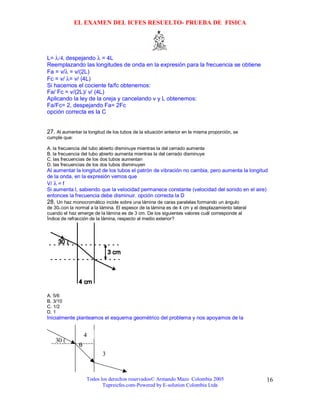 EL EXAMEN DEL ICFES RESUELTO- PRUEBA DE FISICA




L= λ/4, despejando λ = 4L
Reemplazando las longitudes de onda en la expresión para la frecuencia se obtiene
Fa = v/λ = v/(2L)
Fc = v/ λ= v/ (4L)
Si hacemos el cociente fa/fc obtenemos:
Fa/ Fc = v/(2L)/ v/ (4L)
Aplicando la ley de la oreja y cancelando v y L obtenemos:
Fa/Fc= 2, despejando Fa= 2Fc
opción correcta es la C


27. Al aumentar la longitud de los tubos de la situación anterior en la misma proporción, se
cumple que:

A. la frecuencia del tubo abierto disminuye mientras la del cerrado aumenta
B. la frecuencia del tubo abierto aumenta mientras la del cerrado disminuye
C. las frecuencias de los dos tubos aumentan
D. las frecuencias de los dos tubos disminuyen
Al aumentar la longitud de los tubos el patrón de vibración no cambia, pero aumenta la longitud
de la onda, en la expresión vemos que
V/ λ = f
Si aumenta l, sabiendo que la velocidad permanece constante (velocidad del sonido en el aire)
entonces la frecuencia debe disminuir. opción correcta la D
28. Un haz monocromático incide sobre una lámina de caras paralelas formando un ángulo
de 30o con la normal a la lámina. El espesor de la lámina es de 4 cm y el desplazamiento lateral
cuando el haz emerge de la lámina es de 3 cm. De los siguientes valores cuál corresponde al
Índice de refracción de la lámina, respecto al medio exterior?




A. 5/6
B. 3/10
C. 1/2
D. 1
Inicialmente planteamos el esquema geométrico del problema y nos apoyamos de la


                   4
    30 (
               θ
                          3


                   Todos los derechos reservados© Armando Mazo Colombia 2005                       16
                          Tupreicfes.com-Powered by E-solution Colombia Ltda
 