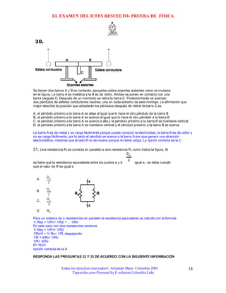 EL EXAMEN DEL ICFES RESUELTO- PRUEBA DE FISICA




Se tienen dos barras A y B en contacto, apoyadas sobre soportes aislantes como se muestra
en la figura. La barra A es metálica y la B es de vidrio. Ambas se ponen en contacto con una
barra cargada C. Después de un momento se retira la barra C. Posteriormente se acercan
dos péndulos de esferas conductoras neutras, una en cada extremo de este montaje. La afirmación que
mejor describe la posición que adoptarán los péndulos después de retirar la barra C es

A. el péndulo próximo a la barra A se aleja al igual que lo hace el otro péndulo de la barra B
B. el péndulo próximo a la barra A se acerca al igual que lo hace el otro péndulo a la barra B
C. el péndulo próximo a la barra A se acerca a ella y el péndulo próximo a la barra B se mantiene vertical
D. el péndulo próximo a la barra A se mantiene vertical y el péndulo próximo a la barra B se acerca

La barra A es de metal y se carga fácilmente porque puede conducir la electricidad, la barra B es de vidrio y
no se carga fácilmente, por lo tanto el péndulo se acerca a la barra A por que genera una atracción
electrostática, mientras que el lado B no se mueve porque no tiene carga. La opción correcta es la C.

31. Una resistencia Ro se conecta en paralelo a otra resistencia R, como indica la figura. Si


se tiene que la resistencia equivalente entre los puntos a y b        igual a , se debe cumplir
que el valor de R es igual a




Para un sistema de n resistencias en paralelo la resistencia equivalente se calcula con la formula
1/ Req = 1/R1+ 1/R2 + .. 1/Rn
En este caso con dos resistencias tenemos
1/ Req = 1/R1+ 1/R2
1/Ro/4 = 1/ Ro+ 1/R, despejando
1/R = 4/Ro- 1/Ro
1/R= 3/Ro
R= Ro/3
opción correcta es la A

RESPONDA LAS PREGUNTAS 32 Y 33 DE ACUERDO CON LA SIGUIENTE INFORMACIÓN


                   Todos los derechos reservados© Armando Mazo Colombia 2005                                 18
                          Tupreicfes.com-Powered by E-solution Colombia Ltda
 