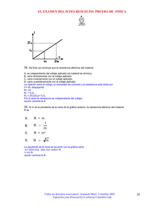 EL EXAMEN DEL ICFES RESUELTO- PRUEBA DE FISICA




34. De Esto se concluye que la resistencia eléctrica del material
A. es independiente del voltaje aplicado (el material es ohmico)
B. varía directamente con el voltaje aplicado
C. varía inversamente con el voltaje aplicado
D. varía cuadráticamente con el voltaje aplicado
La relación entre el voltaje, la intensidad de corriente y la resistencia está dada por:
V= IR, despejando
R= V/I
R1 = Vo/Io
R2 = 2Vo/(2Io)= Vo/Io
Por lo tanto la resistencia es independiente del voltaje.
opción correcta la A.

35. Si m es la pendiente de la recta de la gráfica anterior, la resistencia eléctrica del material
R es




La pendiente de la recta de acuerdo con la grafica seria:
m= (2Vo-Vo)/ (2Io- Io)= Vo/Io= R
1/ m= R
opción correcta la B




                   Todos los derechos reservados© Armando Mazo Colombia 2005                         20
                          Tupreicfes.com-Powered by E-solution Colombia Ltda
 