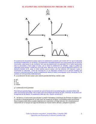 EL EXAMEN DEL ICFES RESUELTO- PRUEBA DE FISICA




En ausencia de viscosidad el cuerpo caería con aceleración constante, por lo tanto Vf= Vo +gt, la velocidad
aumentaría linealmente con el tiempo. Al presentarse viscosidad aparece una nueva fuerza que se opone al
movimiento, esta fuerza no es constante, sino que es proporcional a la velocidad. Por lo tanto hacia arriba
esta la viscosidad y hacia abajo el peso, por lo tanto la aceleración es variable. Luego la grafica de
velocidad contra tiempo n puede ser una línea recta, debe ser curva, por lo que se descarta la opción A. Se
descarta también la D, pues no tiene sentido que el cuerpo una vez alcance v=0 (reposo), vuelva a
incrementar la velocidad. Entre las opciones B y C la respuesta correcta es la C porque muestra que
aunque la velocidad aumenta, tiende a estabilizarse debido al efecto amortiguador de la viscosidad. Por el
contrario en la B aumenta indefinidamente.
4. La aceleración de ese cuerpo, para valores grandes del tiempo, tiende a valer

A. g/2
B. g
C. cero
D. infinito

g = aceleración de la gravedad

Para tiempos grandes llega un momento en que la fuerza de la viscosidad iguala y cancela el efecto del
peso que empuja hacia abajo. Por lo tanto como la sumatoria de fuerzas es cero, entonces, de acuerdo con
la segunda ley de Newton, la aceleración debe ser cero. Opción correcta la C.

5. Se fabrica un instrumento para estudiar la presión hidrostática conectando dos Émbolos de plástico con
un resorte e introduciéndolos en un tubo como se muestra en la figura. Los Émbolos evitan que el fluido
llene el espacio entre ellos y pueden deslizarse sin rozamiento a lo largo del tubo. Al ir introduciendo el
instrumento en un tanque con agua los Émbolos se mueven dentro del tubo y adoptan la posición.




                   Todos los derechos reservados© Armando Mazo Colombia 2005                                  3
                          Tupreicfes.com-Powered by E-solution Colombia Ltda
 