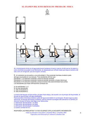 EL EXAMEN DEL ICFES RESUELTO- PRUEBA DE FISICA




Al ir introduciendo el tubo en el agua esta busca mantener el mismo nivel en el tubo que en el exterior y
como el embolo se puede mover libremente, es desplazado por el fluido hasta que toque el extremo del
tubo como en la figura B, que es la opción correcta.

6. Un submarino se encuentra a una profundidad h. Para ascender bombea al exterior parte
del agua acumulada en sus tanques. Tres estudiantes afirman que:
Estudiante 1: El submarino asciende, porque el empuje aumenta
Estudiante 2: El submarino asciende, porque el empuje aumenta y el peso disminuye
Estudiante 3: El submarino asciende, porque la fuerza neta está orientada hacia arriba
Los estudiantes que hacen afirmaciones correctas son:

A. los estudiantes 1 y 2
B. los tres estudiantes
C. sólo el estudiante 3
D. sólo el estudiante 2

La fuerza del empuje va hacia arriba y el peso hacia abajo y de acuerdo con el principio de Arquímedes, el
empuje es igual al peso del agua desalojada.
Para ascender el bombea al exterior parte del agua acumulada en sus tanques. Al sacar agua su peso
disminuye, el empuje permanece constante, pues el volumen sumergido del submarino no cambia y al
disminuir el peso la fuerza neta llega a ser hacia arriba.
La afirmación del estudiante 1 es falsa
La afirmación del estudiante 2 es falsa
La afirmación del estudiante 3 verdadera
La opción correcta es la C

RESPONDA LAS PREGUNTAS 7 A 9 DE ACUERDO CON LA SIGUIENTE INFORMACIÓN
                   Todos los derechos reservados© Armando Mazo Colombia 2005                                 4
                          Tupreicfes.com-Powered by E-solution Colombia Ltda
 