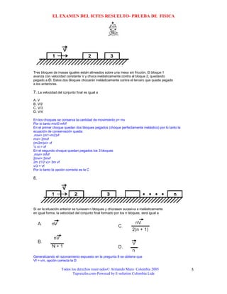 EL EXAMEN DEL ICFES RESUELTO- PRUEBA DE FISICA




Tres bloques de masas iguales están alineados sobre una mesa sin fricción. El bloque 1
avanza con velocidad constante V y choca inelásticamente contra el bloque 2, quedando
pegado a Él. Estos dos bloques chocarán inelásticamente contra el tercero que queda pegado
a los anteriores.

7. La velocidad del conjunto final es igual a
A. V
B. V/2
C. V/3
D. V/4

En los choques se conserva la cantidad de movimiento p= mv
Por lo tanto mivi0 mfvf
En el primer choque quedan dos bloques pegados (choque perfectamente inelástico) por lo tanto la
ecuación de conservación queda:
.mivi= (m1+m2)vf
mvi= 2mvf
(m/2m)vi= vf
½ vi = vf
En el segundo choque quedan pegados los 3 bloques
.mivi= mfvf
2mvi= 3mvf
2m (1/2 v)= 3m vf
v/3 = vf
Por lo tanto la opción correcta es la C

8.




Si en la situación anterior se tuviesen n bloques y chocasen sucesiva e inelásticamente
en igual forma, la velocidad del conjunto final formado por los n bloques, será igual a




Generalizando el razonamiento expuesto en la pregunta 8 se obtiene que
Vf = v/n, opción correcta la D

                   Todos los derechos reservados© Armando Mazo Colombia 2005                       5
                          Tupreicfes.com-Powered by E-solution Colombia Ltda
 
