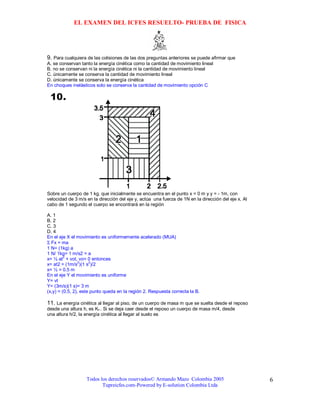 EL EXAMEN DEL ICFES RESUELTO- PRUEBA DE FISICA




9. Para cualquiera de las colisiones de las dos preguntas anteriores se puede afirmar que
A. se conservan tanto la energía cinética como la cantidad de movimiento lineal
B. no se conservan ni la energía cinética ni la cantidad de movimiento lineal
C. únicamente se conserva la cantidad de movimiento lineal
D. únicamente se conserva la energía cinética
En choques inelásticos solo se conserva la cantidad de movimiento opción C




Sobre un cuerpo de 1 kg, que inicialmente se encuentra en el punto x = 0 m y y = - 1m, con
velocidad de 3 m/s en la dirección del eje y, actúa una fuerza de 1N en la dirección del eje x. Al
cabo de 1 segundo el cuerpo se encontrará en la región

A. 1
B. 2
C. 3
D. 4
En el eje X el movimiento es uniformemente acelerado (MUA)
Σ Fx = ma
1 N= (1kg) a
1 N/ 1kg= 1 m/s2 = a
         2
x= ½ at + vot, vo= 0 entonces
                 2    2
x= at2 = (1m/s )(1 s )/2
x= ½ = 0.5 m
En el eje Y el movimiento es uniforme
Y= vt
Y= (3m/s)(1 s)= 3 m
(x,y) = (0.5, 2), este punto queda en la región 2. Respuesta correcta la B.

11. La energía cinética al llegar al piso, de un cuerpo de masa m que se suelta desde el reposo
desde una altura h, es Ko . Si se deja caer desde el reposo un cuerpo de masa m/4, desde
una altura h/2, la energía cinética al llegar al suelo es




                   Todos los derechos reservados© Armando Mazo Colombia 2005                         6
                          Tupreicfes.com-Powered by E-solution Colombia Ltda
 