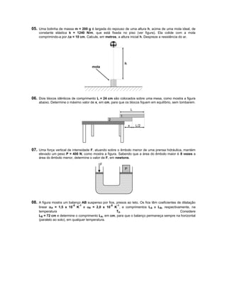 05. Uma bolinha de massa m = 200 g é largada do repouso de uma altura h, acima de uma mola ideal, de
    constante elástica k = 1240 N/m, que está fixada no piso (ver figura). Ela colide com a mola
    comprimindo-a por x = 10 cm. Calcule, em metros, a altura inicial h. Despreze a resistência do ar.




                                                                h
                                       mola




06. Dois blocos idênticos de comprimento L = 24 cm são colocados sobre uma mesa, como mostra a figura
    abaixo. Determine o máximo valor de x, em cm, para que os blocos fiquem em equilíbrio, sem tombarem.

                                                                        L
                                                            1
                                                  2
                                                                    x       L/2




07. Uma força vertical de intensidade F, atuando sobre o êmbolo menor de uma prensa hidráulica, mantém
    elevado um peso P = 400 N, como mostra a figura. Sabendo que a área do êmbolo maior é 8 vezes a
    área do êmbolo menor, determine o valor de F, em newtons.

                                              F
                                                                P




08. A figura mostra um balanço AB suspenso por fios, presos ao teto. Os fios têm coeficientes de dilatação
                          -5   -1                 -5   -1
    linear A = 1,5 x 10 K e B = 2,0 x 10 K , e comprimentos LA e LB, respectivamente, na
    temperatura                                     T0.                                   Considere
    LB = 72 cm e determine o comprimento LA, em cm, para que o balanço permaneça sempre na horizontal
    (paralelo ao solo), em qualquer temperatura.
 