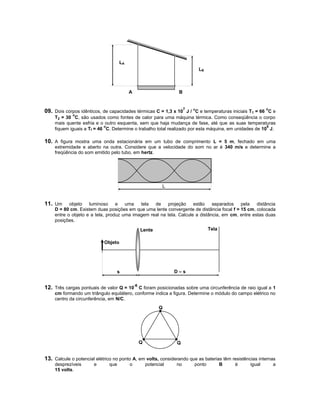 LA
                                                                        LB



                                         A                     B



09. Dois corpos idênticos, de capacidades térmicas C = 1,3 x 107 J / oC e temperaturas iniciais T1 = 66 oC e
             o
    T2 = 30 C, são usados como fontes de calor para uma máquina térmica. Como conseqüência o corpo
    mais quente esfria e o outro esquenta, sem que haja mudança de fase, até que as suas temperaturas
                           o                                                                           6
    fiquem iguais a Tf = 46 C. Determine o trabalho total realizado por esta máquina, em unidades de 10 J.

10. A figura mostra uma onda estacionária em um tubo de comprimento L = 5 m, fechado em uma
    extremidade e aberto na outra. Considere que a velocidade do som no ar é 340 m/s e determine a
    freqüência do som emitido pelo tubo, em hertz.




                                                         L


11. Um     objeto   luminoso e uma         tela  de    projeção     estão    separados pela      distância
    D = 80 cm. Existem duas posições em que uma lente convergente de distância focal f = 15 cm, colocada
    entre o objeto e a tela, produz uma imagem real na tela. Calcule a distância, em cm, entre estas duas
    posições.

                                             Lente                            Tela

                            Objeto




                                  s                          D–s


12. Três cargas pontuais de valor Q = 10-6 C foram posicionadas sobre uma circunferência de raio igual a 1
    cm formando um triângulo equilátero, conforme indica a figura. Determine o módulo do campo elétrico no
    centro da circunferência, em N/C.
                                                       Q




                                             Q                Q


13. Calcule o potencial elétrico no ponto A, em volts, considerando que as baterias têm resistências internas
    desprezíveis       e      que        o       potencial    no      ponto          B   é       igual     a
    15 volts.
 