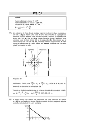 FÍSICA
        Dados:

        Aceleração da gravidade: 10 m/s2
        Velocidade da luz no vácuo: 3 x 108 m/s.
        Constante de Planck: 6,63 x 10-34 J.s
              1              Vm
        k=        = 9 × 10 9
            4πε 0             C


01. Um estudante de física deseja localizar o ponto médio entre duas encostas de
    um vale. A figura mostra uma vista de cima das encostas e a posição do
    estudante. Ele faz explodir uma pequena bomba e registra os intervalos de
    tempo ∆tD = 1,5 s e ∆tE = 0,50 s, respectivamente, entre a explosão e os
    primeiros ecos do lado direito (D) e do esquerdo (E). Sabendo-se que a
    velocidade do som vale v = 340 m/s, calcule a distância perpendicular, d, entre
    a posição da explosão e a linha média, em metros. Suponha que o ar está
    parado em relação ao solo.


                                   explosão         linha média      encosta D
                   encosta E




                                                d


    Resposta: 85

                               2dD            2dE
    Justificativa: Temos que       = ∆t D e       = ∆t E , onde dD e dE são as
                                v              v
    distâncias do estudante às encostas D e E.

    Portanto, a distância perpendicular do local da explosão à linha média é dada
            d − dE v                    340
    por d = D        = (∆t D − ∆t E ) =     (1,5 − 0,5) = 85 = 85 m .
                2      4                 4


02. A figura mostra um gráfico da velocidade de uma partícula de massa
    m = 0,5 kg em função do tempo. Calcule o módulo da força resultante sobre a
    partícula, no instante t = 4 s, em newtons.
                               v(m/s)
                                  24

                                  16

                                   8

                                        0   1   2   3   4    5    t(s)
 