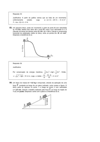 Resposta: 03

    Justificativa: A partir do gráfico vemos que se trata de um movimento
    uniformemente        variado.     Logo,    a = ∆v / ∆t = −24 / 4 = − 6 m / s 2 .
    F = ma = 0,5 × 6 = 3 N .


03. Um pequeno bloco, posto em movimento a partir do ponto A com velocidade
    v0 = 6 m/s, desliza sem atrito até o ponto B, onde a sua velocidade é v. O
    intervalo de tempo de trânsito entre A e B é ∆t = 1,0 s. Calcule a componente
    horizontal da aceleração média do bloco, entre os pontos A e B, em m/s2.
    Despreze a resistência do ar.

                                     A
                                     vo
                     h = 3,2 m




                                                                      v

                                                                  B


    Resposta: 04

    Justificativa:

                                                      1     2        1
    Por conservação da energia mecânica,                mv 0 + mgh = mv 2 . Então,
                                                     2               2
             2                                      ∆v 10 − 6
    v = v0       + 2gh = 10 m / s . Logo, a média =     =       = 4 m / s2.
                                                    ∆t     1,0


04. Um bloco de massa m = 4,0 kg é empurrado, através da aplicação de uma
    força F constante ao longo de um plano inclinado, como mostra a figura. O
    bloco parte do repouso no ponto 1 e chega ao ponto 2 com velocidade
    v = 2,0 m/s. Calcule o trabalho realizado pela força F, ao longo do trajeto de
    1 a 2, em joules. Despreze o atrito com o plano e a resistência do ar.


                                              F
                                                      h = 2,0 m




                                                  2



                                 F
                                          1
 