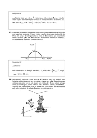 Resposta: 88

    Justificativa: Visto que a força F é externa ao sistema bloco-Terra, o trabalho
    desta força é responsável pela variação da energia mecânica do sistema. Ou
                                    1
    seja, W = ∆E MEC = ∆K + ∆U = × 4,0 × (2,0) 2 + 4,0 × 10 × 2,0 = 88 J .
                                    2




05. Considere um sistema massa-mola, onde o bloco desliza sem atrito ao longo de
    uma superfície horizontal. A figura mostra o gráfico da energia cinética, EC, do
    bloco, em função do alongamento da mola, x. Sabendo-se que a constante
    elástica da mola é k = 100 N/m, calcule o alongamento máximo da mola xMAX,
    em centímetros. Despreze a resistência do ar.


                                      EC (J)


                                         4,5




                             − xMAX              xMAX    x (m)

    Resposta: 30

    Justificativa:

                                                                 1
    Por conservação da energia mecânica, E C (max) = 4,5 =         k( x MAX ) 2 . Logo,
                                                                 2
     x MAX = 0,3 m = 30 cm .


06. Uma torneira colocada a uma altura H = 0,8 m do solo, não estando bem
    fechada, goteja. Cada gota tem em média a massa m = 0,5 g. Supondo que as
    colisões das gotas com o solo durem em média ∆t = 1 ms, calcule a força
    média que cada gota exerce sobre o solo, durante a colisão, em newtons.
    Suponha que a velocidade inicial da gota é nula e que toda a gota é absorvida
    pelo solo, no instante da colisão. Despreze a resistência do ar.
                     0,8 m
 