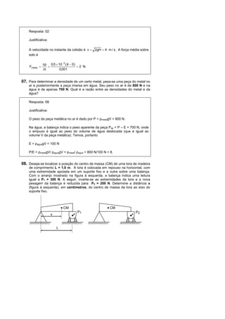 Resposta: 02

    Justificativa:

    A velocidade no instante da colisão é v = 2gH = 4 m / s . A força média sobre
    solo é

               ∆p 0,5 × 10 −3 ( 4 − 0)
    Fmédia =      =                    = 2 N.
               ∆t       0,001


07. Para determinar a densidade de um certo metal, pesa-se uma peça do metal no
    ar e posteriormente a peça imersa em água. Seu peso no ar é de 800 N e na
    água é de apenas 700 N. Qual é a razão entre as densidades do metal e da
    água?

    Resposta: 08

    Justificativa:

    O peso da peça metálica no ar é dado por P = ρmetalgV = 800 N.

    Na água, a balança indica o peso aparente da peça Pap = P – E = 700 N, onde
    o empuxo é igual ao peso do volume de água deslocada (que é igual ao
    volume V da peça metálica). Temos, portanto

    E = ρaguagV = 100 N

    P/E = ρmetalgV/ ρaguagV = ρmetal/ ρagua = 800 N/100 N = 8.


08. Deseja-se localizar a posição do centro de massa (CM) de uma tora de madeira
    de comprimento L = 1,0 m. A tora é colocada em repouso na horizontal, com
    uma extremidade apoiada em um suporte fixo e a outra sobre uma balança.
    Com o arranjo mostrado na figura à esquerda, a balança indica uma leitura
    igual a P1 = 300 N. A seguir, inverte-se as extremidades da tora e a nova
    pesagem da balança é reduzida para P2 = 200 N. Determine a distância x
    (figura à esquerda), em centímetros, do centro de massa da tora ao eixo do
    suporte fixo.



                             CM                            CM
                                       P1                               P2
                     x


                         L
 