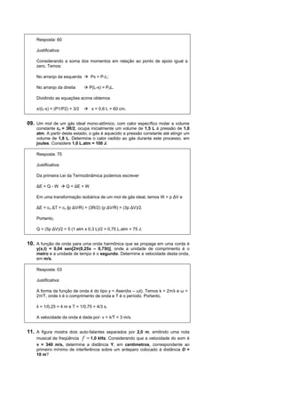 Resposta: 60

    Justificativa:

    Considerando a soma dos momentos em relação ao ponto de apoio igual a
    zero. Temos:

    No arranjo da esquerda        Px = P1L;

    No arranjo da direita         P(L-x) = P2L.

    Dividindo as equações acima obtemos

    x/(L-x) = (P1/P2) = 3/2        x = 0,6 L = 60 cm.


09. Um mol de um gás ideal mono-atômico, com calor específico molar a volume
    constante cv = 3R/2, ocupa inicialmente um volume de 1,5 L à pressão de 1,0
    atm. A partir deste estado, o gás é aquecido a pressão constante até atingir um
    volume de 1,8 L. Determine o calor cedido ao gás durante este processo, em
    joules. Considere 1,0 L.atm = 100 J.

    Resposta: 75

    Justificativa:

    Da primeira Lei da Termodinâmica podemos escrever

    ∆E = Q - W       Q = ∆E + W

    Em uma transformação isobárica de um mol de gás ideal, temos W = p ∆V e

    ∆E = cv ∆T = cv (p ∆V/R) = (3R/2) (p ∆V/R) = (3p ∆V)/2.

    Portanto,

    Q = (5p ∆V)/2 = 5 (1 atm x 0,3 L)/2 = 0,75 L.atm = 75 J.


10. A função de onda para uma onda harmônica que se propaga em uma corda é
    y(x,t) = 0,04 sen[2π(0,25x – 0,75t)], onde a unidade de comprimento é o
    metro e a unidade de tempo é o segundo. Determine a velocidade desta onda,
    em m/s.

    Resposta: 03

    Justificativa:

    A forma da função de onda é do tipo y = Asen(kx – ωt). Temos k = 2π/λ e ω =
    2π/T, onde λ é o comprimento de onda e T é o período. Portanto,

    λ = 1/0,25 = 4 m e T = 1/0,75 = 4/3 s.

    A velocidade da onda é dada por: v = λ/T = 3 m/s.


11. A figura mostra dois auto-falantes separados por 2,0 m, emitindo uma nota
    musical de freqüência f = 1,0 kHz. Considerando que a velocidade do som é
    v = 340 m/s, determine a distância Y, em centímetros, correspondente ao
    primeiro mínimo de interferência sobre um anteparo colocado à distância D =
    10 m?
 