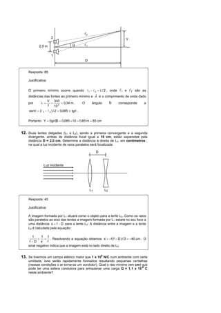 l2
                     2
                                                                    Y
            2,0 m                 θ       l1

                     1
                                          D


    Resposta: 85

    Justificativa:

    O primeiro mínimo ocorre quando l 1 − l 2 = λ / 2 , onde   l1   e   l2,   são as
    distâncias das fontes ao primeiro mínimo e λ é o comprimento de onda dado
                  V 340
    por      λ=      =         = 0,34 m .   O ângulo   θ    corresponde     a
                  f      10 3
    senθ = (l 1 − l 2 ) / 2 = 0,085 ≅ tgθ .

    Portanto: Y = (tgθ)D = 0,085 × 10 = 0,85 m = 85 cm


12. Duas lentes delgadas (L1 e L2), sendo a primeira convergente e a segunda
    divergente, ambas de distância focal igual a 10 cm, estão separadas pela
    distância D = 2,0 cm. Determine a distância à direita de L2, em centímetros ,
    na qual a luz incidente de raios paralelos será focalizada.

                                                    D


               Luz incidente




                                               L1        L2

    Resposta: 40

    Justificativa:

    A imagem formada por L1 atuará como o objeto para a lente L2. Como os raios
    são paralelos ao eixo das lentes a imagem formada por L1 estará no seu foco a
    uma distância s = f − D para a lente L2. A distância entre a imagem e a lente
    L2 é calculada pela equação:

       1     1 1
           + = . Resolvendo a equação obtemos s`= −f ( f − D) / D = −40 cm . O
     f − D s` f
    sinal negativo indica que a imagem está no lado direito de L2.


13. Se tivermos um campo elétrico maior que 1 x 106 N/C num ambiente com certa
    umidade, íons serão rapidamente formados resultando pequenas centelhas
    (nessas condições o ar torna-se um condutor). Qual o raio mínimo (em cm) que
    pode ter uma esfera condutora para armazenar uma carga Q = 1,1 x 10-8 C
    neste ambiente?
 