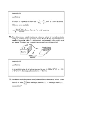 Resposta: 01

    Justificativa:

                                                    1     Q
    O campo na superfície da esfera é E =               × 2 , onde      a   é o raio da esfera.
                                                   4πε 0 a
    Obtemos como resultado:


          9 × 10 9 × 1,1 × 10 −8
     a=                            = 9,9 × 10 −5 = 1 × 10 − 2 m =1 cm
                1,0 × 10 6


14. Para determinar a resistência interna, r, de uma bateria foi montado o circuito
    da figura. Verificou-se que quando o resistor R vale 20 Ω o amperímetro indica
    500 mA. Quando R = 112 Ω o amperímetro marca 100 mA. Qual o valor de r,
    em ohms? Considere que a resistência do amperímetro é desprezível.


                                                          Amperímetro


                     Bateria
                                         R

                                     Resistor

    Resposta: 03

    Justificativa:

    A força eletromotriz, ε, da bateria deve ser tal que: ε = 500 x 10-3 (20+r) = 100
    x 10-3 (112+r). Desta equação calculamos r = 3 ohms.




15. Um elétron está descrevendo uma órbita circular ao redor de um próton. Qual o
                             EP
    módulo da razão             entre a energia potencial, EP , e a energia cinética, E C ,
                             EC
    deste elétron?
 