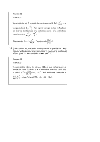 Resposta: 02

    Justificativa:

                                                                         e2
    Numa órbita de raio R o módulo da energia potencial é E P =                e a
                                                                        4πε 0R
                               mv 2
    energia cinética é EC =          . Para exprimir a energia cinética em função do
                                 2
    raio da órbita identificamos a força coulombiana como a força centrípeta da
                            e2       mv 2
    trajetória, portanto           =      .
                         4πε 0R 2      R


                              1   e2                      E
    Obtemos então E C =         ×      . Portanto a razão P = 2
                              2 4πε 0R                   EC


16. O césio metálico tem uma função trabalho (potencial de superfície) de 1,8 eV.
    Qual a energia cinética máxima dos elétrons, em eV, que escapam da
    superfície do metal quando ele é iluminado com luz ultravioleta de comprimento
    de onda igual a 327 nm? Considere 1 eV = 1,6 x 10-19 J.


    Resposta: 02

    Justificativa:

    A energia cinética máxima dos elétrons, EMAX , é igual à diferença entre a
                                                     cinética
    energia dos fótons incidentes, hf, e o potencial de superfície. Temos que:
                          3 × 10 8
    hf = 6,63 × 10 −34 ×             = 6,1× 10 −19 J. Em elétron-volts corresponde a
                         327 × 10 −9
     6,1 × 10 −19
                    = 3,8 eV . Portanto E MAX = 3,8 – 1,8 = 2,0 eV.
                                          cinética
     1,6 × 10 −19
 
