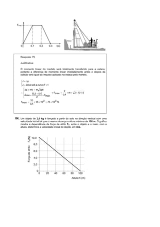 Fmax




    0                        0,1        0,2        0,3    t(s)



    Resposta: 75

    Justificativa:

    O momento linear do martelo será totalmente transferido para a estaca,
    portanto a diferença de momento linear imediatamente antes e depois da
    colisão será igual ao impulso aplicado na estaca pelo martelo.

    J  p
    
    J  área sob a curva F  t
      p  mv  m 2gh
                                            2
    
        Área 
               0,3  0,1  F      Fmax 
                                            0,4
                                                 m  2  10  5
                             max
                   2
             20
    Fmax         1,5  10 3  75  10 3 N
             0,4




04. Um objeto de 2,0 kg é lançado a partir do solo na direção vertical com uma
    velocidade inicial tal que o mesmo alcança a altura máxima de 100 m. O gráfico
    mostra a dependência da força de atrito Fa, entre o objeto e o meio, com a
    altura. Determine a velocidade inicial do objeto, em m/s.
           Fa(N)




                             10,0

                               8,0
           Força de atrito




                               6,0

                               4,0

                               2,0

                                    0
                                        0     20         40      60   80   100
                                                                      Altura h (m)
 