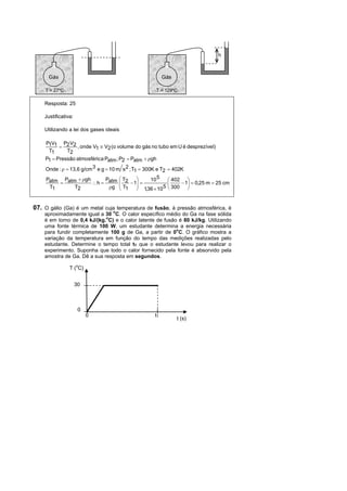 h



      Gás                                                Gás

    T = 27ºC                                        T = 129ºC

    Resposta: 25

    Justificativa:

    Utilizando a lei dos gases ideais

    P1V1 P2 V2
                , onde V1  V2 (o volume do gás no tubo em U é desprezíve l)
     T1      T2
    P1  Pressão atmosféric a Patm ; P2  Patm  gh
    Onde :   13,6 g/cm 3 e g  10 m s 2 ; T1  300K e T2  402K
     Patm Patm  gh      P          T2        10 5        402 
                     h  atm      
                                    T    1 
                                                                1  0,25 m  25 cm
      T1      T2            g       1      1,36  10 5    300 


07. O gálio (Ga) é um metal cuja temperatura de fusão, à pressão atmosférica, é
    aproximadamente igual a 30 oC. O calor específico médio do Ga na fase sólida
                             o
    é em torno de 0,4 kJ/(kg. C) e o calor latente de fusão é 80 kJ/kg. Utilizando
    uma fonte térmica de 100 W, um estudante determina a energia necessária
    para fundir completamente 100 g de Ga, a partir de 0oC. O gráfico mostra a
    variação da temperatura em função do tempo das medições realizadas pelo
    estudante. Determine o tempo total tT que o estudante levou para realizar o
    experimento. Suponha que todo o calor fornecido pela fonte é absorvido pela
    amostra de Ga. Dê a sua resposta em segundos.
                     o
                T ( C)


                     30



                      0
                          0                         tT
                                                               t (s)
 