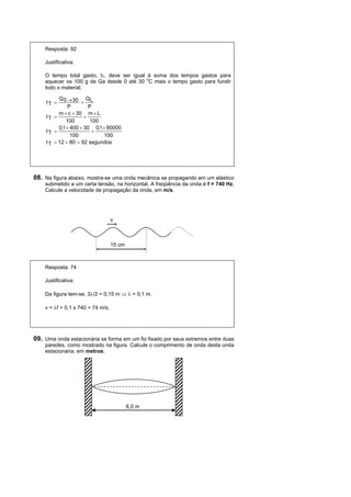 Resposta: 92

    Justificativa:

    O tempo total gasto, tT, deve ser igual à soma dos tempos gastos para
                                            o
    aquecer os 100 g de Ga desde 0 até 30 C mais o tempo gasto para fundir
    todo o material.

           Q 0  30 QL
     tT             
                P        P
           m  c  30 m  L
     tT               
               100        100
           0,1  400  30 0,1  80000
     tT                   
                 100          100
     t T  12  80  92 segundos




08. Na figura abaixo, mostra-se uma onda mecânica se propagando em um elástico
    submetido a um certa tensão, na horizontal. A freqüência da onda é f = 740 Hz.
    Calcule a velocidade de propagação da onda, em m/s.




                                   v



                                   15 cm



    Resposta: 74

    Justificativa:

    Da figura tem-se, 3/2 = 0,15 m   = 0,1 m.

    v = f = 0,1 x 740 = 74 m/s.




09. Uma onda estacionária se forma em um fio fixado por seus extremos entre duas
    paredes, como mostrado na figura. Calcule o comprimento de onda desta onda
    estacionária, em metros.




                                           6,0 m
 