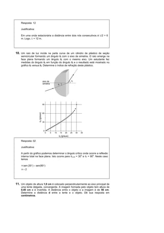 Resposta: 12

    Justificativa:

    Em uma onda estacionária a distância entre dois nós consecutivos é /2 = 6
    m. Logo,  = 12 m.




10. Um raio de luz incide na parte curva de um cilindro de plástico de seção
    semicircular formando um ângulo i com o eixo de simetria. O raio emerge na
    face plana formando um ângulo r com o mesmo eixo. Um estudante fez
    medidas do ângulo r em função do ângulo i e o resultado está mostrado no
    gráfico r versusi. Determine o índice de refração deste plástico.




                                  eixo de                            r
                                  simetria            i




                                  90
                     r (graus)




                                  60



                                  30



                                   0
                                       0     5   10        15   20   25   30   35
                                                       i (graus)

    Resposta: 02

    Justificativa:

    A partir do gráfico podemos determinar o ângulo crítico onde ocorre a reflexão
    interna total na face plana. Isto ocorre para i,crit = 30o e r = 90o. Neste caso
    temos

     n sen (30)  sen(90)
     n2




11. Um objeto de altura 1,0 cm é colocado perpendicularmente ao eixo principal de
    uma lente delgada, convergente. A imagem formada pelo objeto tem altura de
    0,40 cm e é invertida. A distância entre o objeto e a imagem é de 56 cm.
    Determine a distância d entre a lente e o objeto. Dê sua resposta em
    centímetros.
 