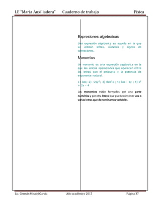I.E “María Auxiliadora” Cuaderno de trabajo Física
Lic. Germán Misajel García Año académico 2015 Página 37
Expresiones algebraicas
Una expresión algebraica es aquella en la que
se utilizan letras, números y signos de
operaciones.
Monomios
Un monomio es una expresión algebraica en la
que las únicas operaciones que aparecen entre
las letras son el producto y la potencia de
exponente natural.
1) 3ax; 2) -2xy2; 3) 8ab3x ; 4) 3ax - 2y ; 5) x2
+ 2x - 4
Los monomios están formados por una parte
numérica y porotra literal que puede conteneruna o
varias letras que denominamos variables.
 