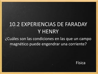 10.2 EXPERIENCIAS DE FARADAY
             Y HENRY
¿Cuáles son las condiciones en las que un campo
  magnético puede engendrar una corriente?



                                      Física
 