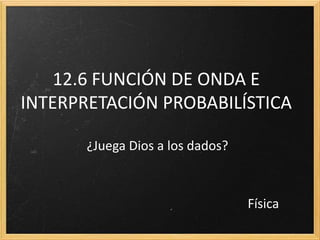 12.6 FUNCIÓN DE ONDA E
INTERPRETACIÓN PROBABILÍSTICA

       ¿Juega Dios a los dados?



                                  Física
 