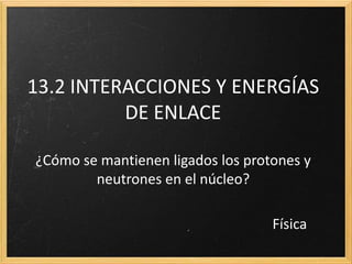 13.2 INTERACCIONES Y ENERGÍAS
DE ENLACE
¿Cómo se mantienen ligados los protones y
neutrones en el núcleo?
Física
 