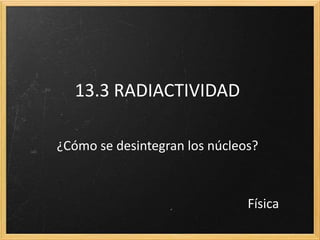 13.3 RADIACTIVIDAD
¿Cómo se desintegran los núcleos?
Física
 