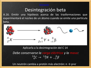 Desintegración beta
Animación
A.16. Emitir una hipótesis acerca de las trasformaciones que
experimentará el núcleo de un átomo cuando se emite una partícula
beta.
Aplicarla a la desintegración del C 14
Un neutrón cambia a protón más electrón: n → p+e-
 