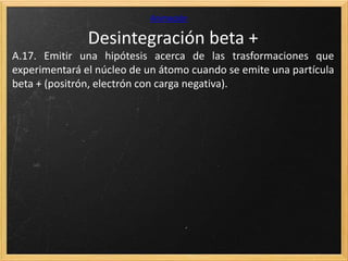 Desintegración beta +
Animación
A.17. Emitir una hipótesis acerca de las trasformaciones que
experimentará el núcleo de un átomo cuando se emite una partícula
beta + (positrón, electrón con carga negativa).
 