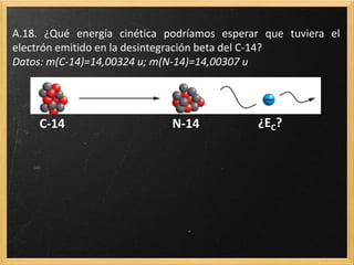 A.18. ¿Qué energía cinética podríamos esperar que tuviera el
electrón emitido en la desintegración beta del C-14?
Datos: m(C-14)=14,00324 u; m(N-14)=14,00307 u
C-14 N-14 ¿EC?
 