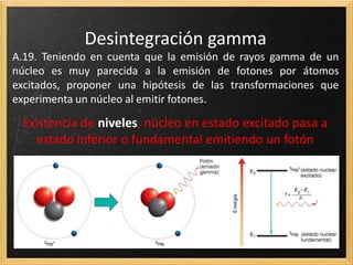 Desintegración gamma
A.19. Teniendo en cuenta que la emisión de rayos gamma de un
núcleo es muy parecida a la emisión de fotones por átomos
excitados, proponer una hipótesis de las transformaciones que
experimenta un núcleo al emitir fotones.
 