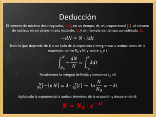 ¿Cuántos núcleos se desintegran?
 En una muestra de isótopos radiactivos no se puede
predecir que núcleo se desintegrará  Carácter
probabilístico propio de los fenómenos cuánticos.
 Se desintegran de tal forma que después de un
determinado tiempo (período de semidesintegración
T1/2), queda la mitad de la muestra.
Tratemos de deducir la ley de
desintegración radiactiva …
 