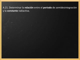 A.20. Teniendo en cuenta lo anterior, calcular el número de núcleos
de una sustancia radiactiva que quedarán sin desintegrar cuando
hayan transcurrido 60 años. El periodo de semidesintegración es 10
años y el número inicial de núcleos, 64·1040. Realizar la
representación gráfica del número de núcleos sin desintegrar en
función del tiempo. Extraer conclusiones.
 