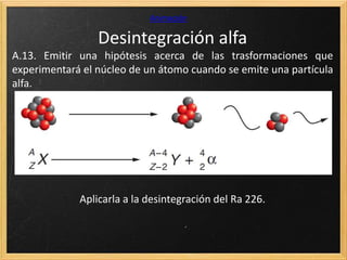 Desintegración alfa
Animación
A.13. Emitir una hipótesis acerca de las trasformaciones que
experimentará el núcleo de un átomo cuando se emite una partícula
alfa.
Aplicarla a la desintegración del Ra 226.
 