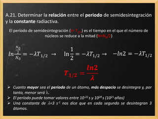 Deducción
El número de núcleos desintegrados, -dN, en un tiempo, dt, es proporcional ( ) al número
de núcleos en un determinado instante, N, y al intervalo de tiempo considerado dt.
Todo lo que depende de N a un lado de la expresión e integramos a ambos lados de la
expresión, entre N0 y N, y entre t0 y t
Resolvemos la integral definida y tomamos t0 =0
 